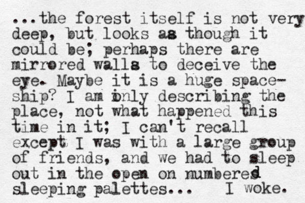 ...the forest itself is not very deep, but looks aa th s ough it could be; perhaps there are mirrored walla to s deceive the eye. Maybe it is a huge space- ship? I am inly o describing the place, not what happened this time in it; I can't recall exce pt I was with a large group of friends, and we had to sleep out in the open on numberes sleeping palettes... I woke. d d 