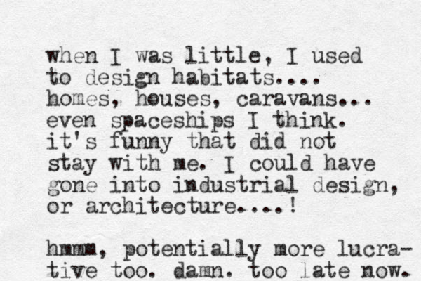 when I was little, I used to design habitats.... homes, houses, caravans... it's funny that did not stay with me. I could have gone into industrial design, or architecture....! hmmm, potentially more lucra- tive too. damn. too late now. even spaceships I think. 