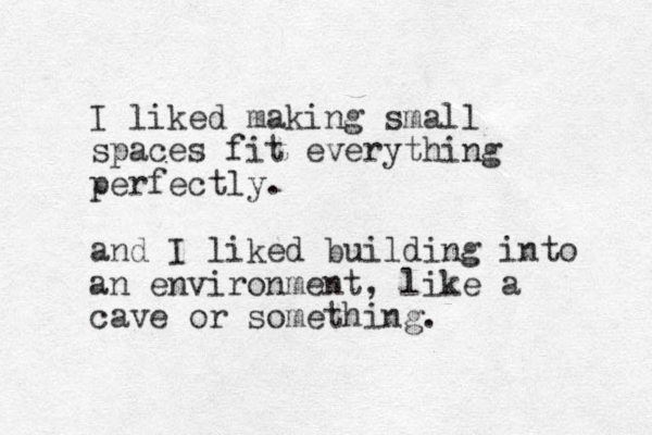 I liked making small spaces fit everything perfectly. and I liked building into an environment, like a cave or something.