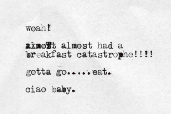 woah! almoT st xxxzzz almost had a breakfast catastrophe!!!! gotta go.....eat. ciao baby.