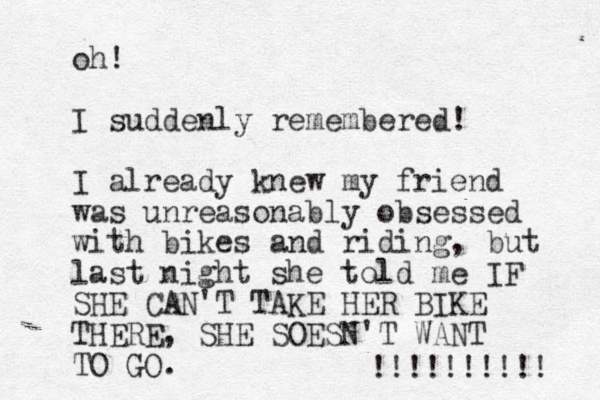 oh! I suddenly remembered! I already knew my friend was unreasonably obsessed with bikes and riding, but last night she told me IF SHE CAN'T TAKE HER BIKE THERE, SHE SOESN'T WANT TO GO. !!!!!!!!!! 