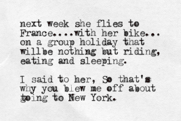 next week she flies to France....with her bike... on a group holiday that willbe nothing but riding, eating and sleeping. I said to her, So that's why you blew me off about toing to g New York.