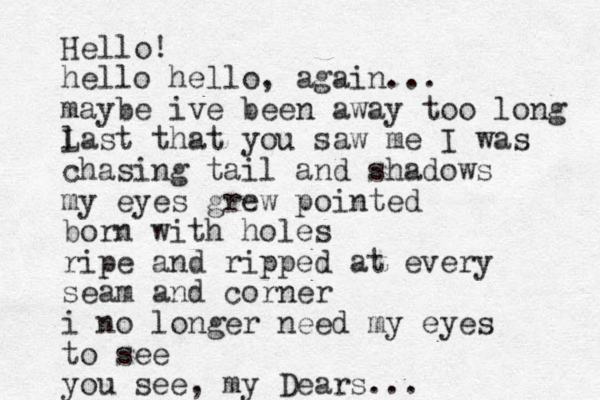 Hello! hello hello, again... maybe ive been away too long last that you saw me I was L chasing tail and shadows my eyes grew pointed born with holes ripe and ripped at every seam and corner i no longer need my eyes to see you see, my Dears...