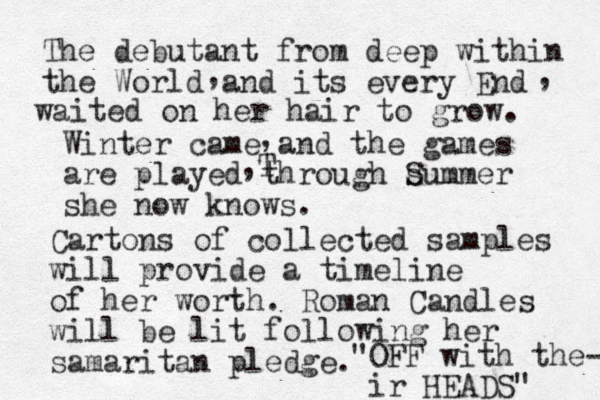 The debutant from deep within the World and its every End waited on her hair to grow. , , Winter came and the games are played through summer S she now knows. , ,T Cartons of collected samples will provide a timeline of her worth. Roman Candles will be lit following her samaritan pledge. "OFF with the- ir HEADS" 