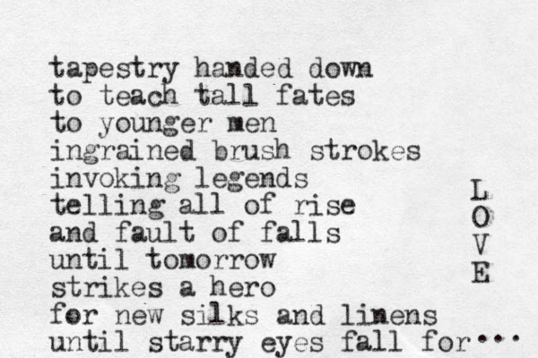 tapestry handed down to teach tall fates to younger men ingrained brush strokes invoking legends telling all of rise and fault of falls until tomorrow strikes a hero for new silks and linens until starry eyes fall for L O V E ... 