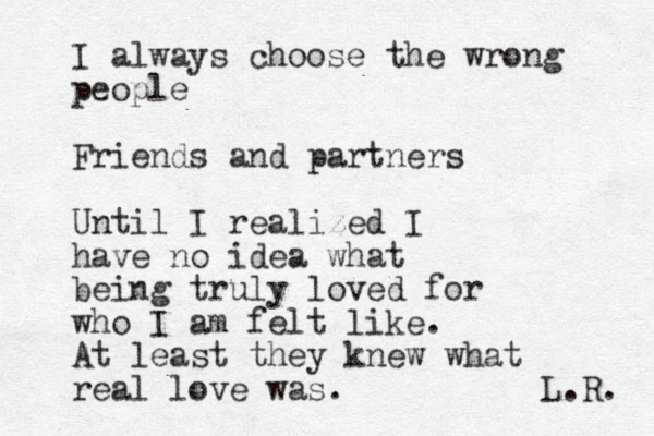 I always choose the wrong people Friends and partners Until I realized I have no idea what being truly loved for who I am felt like. At least they knew what real love was. L.R. 