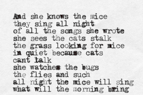 And she knows the mice they sing all night of all the songs she wrote she sees the cats stalk the grass looking for mice in quiet because cats cant l talk she watches the bugs the flies and such all night the mice will sing what will the morning bring 