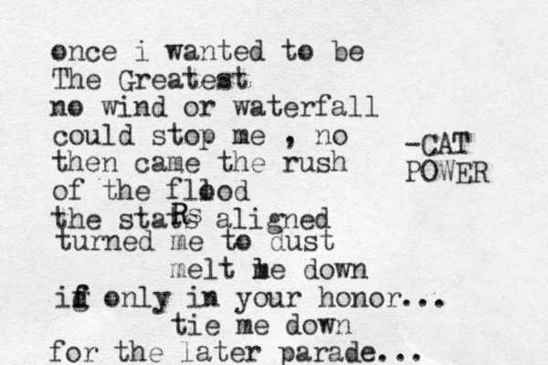 once i wanted to be The Greatest no wind or waterfall could stop me , no then came the rush of the fll ood the stats aligned R Rs turned me to dust melt l me down ig d f f only in your honor... tie me down for the later parade... -CAT POWER 