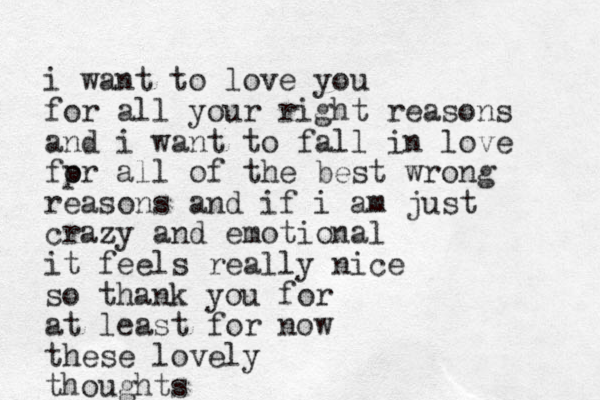 i want to love you for all your right reasons and i want to fall in love fpr all of the o best wrong reasons and if i am just crazy and emotional it feels really nice so thank you for at least for now these lovely thoughts