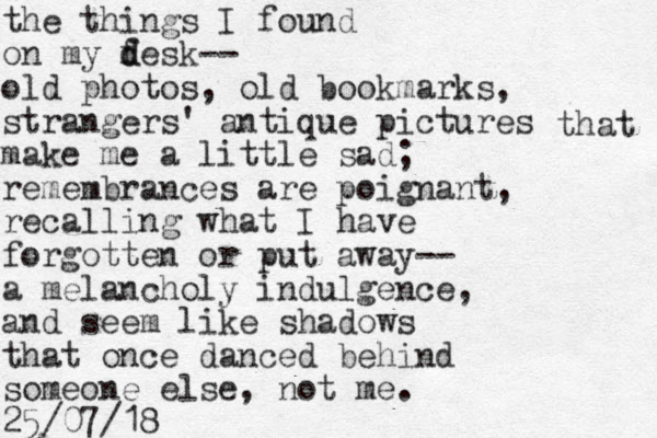 the things I found on my f d desk-- old photos, old bookmarks, strangers' antique pictures make me a little sad; remembrances are poignant, recalling what I have forgotten or put away-- a melancholy indulgence, and seem like shadows that once danced behind someone else, not me. 25/07/18 that 