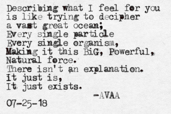 Describing what I feel for you is like trying to decipher a vast great ocean, ; Every single particle Every single organism, Making it this BiG, Powerful, Natural force. There isn't an explanation. it I just is, It just exists. -AVAA 07-25-18