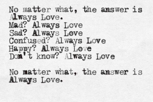 No matter what, the answer is Always Love. Mad? Always Love Sad? Always Love Confused? Always Love Happy? Always Love Don't know ? Always Love No matter what, the answer is Always Love. 