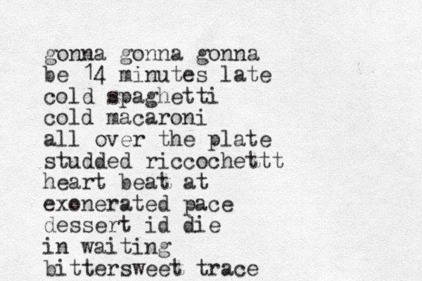 gonna gonna gonna be 14 minutes late cold spaghetti cold macaroni all over the plate studded riccochettt heart beat at exonerated pace dessert id die in waiting bittersweet trace