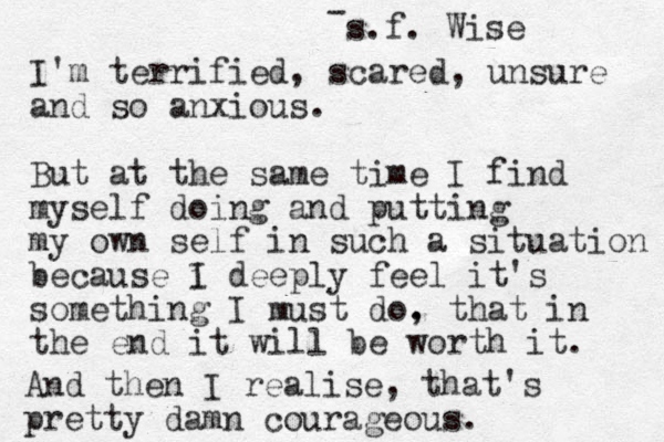 I'm terrified, scared, unsure and so anxious. But at the same time I find myself doing and putting my own self in such a situation because i I deeply feel it's something I must do. , that in the end it will be worth it. And then I realise, that's pretty damn courageous. - s.f. Wise 