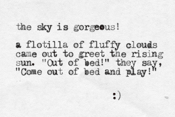 the sky is gorgeous! a flotilla of fluffy clouds came out to greet the rising sun. "Out of bed!" they say, "Come out of bed and play!" :)