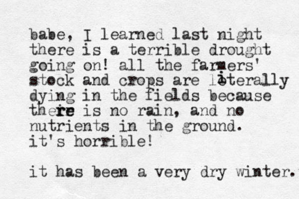 babe, I learned last night there is a terrible drought going on! all the farmers' stock and crops are loterally dying in the fields because their re re is no rain, and no nutrients in the ground. it's horrible! it has been a very dry winter. i i 
