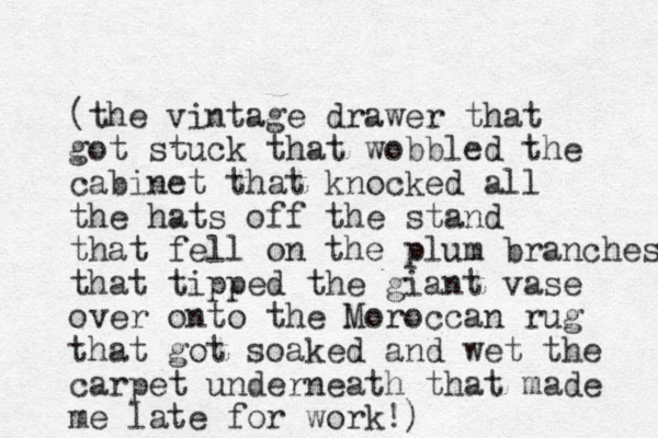 (the vintage drawer that got stuck that wobbled the cabinet that knocked all the hats off the stand that fell on the plum branches that tipped the giant vase over onto the Moroccan rug that got soaked and wet the carpet underneath that made me late for work!)