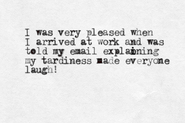 I was very pleased when I arrived at work and was told my email explaon i i ing my tardiness made everyone laugh!
