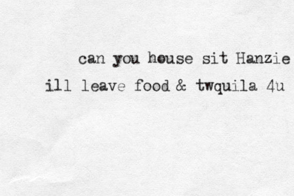 can you house sit Hanzie ill leave food & twquila 4u 