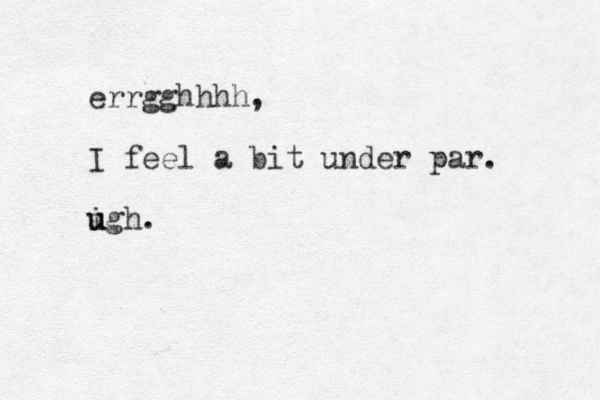 errgghhhh, I feel a bit under par. igh u u .