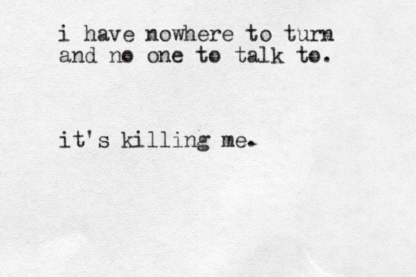 i have nowhere to turn and no one to talk to. it's killing me.