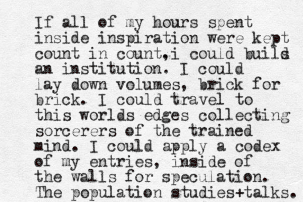 If all of my hours spent inside inspiration were kept count in count. , i could buils d an institution. I could lay down volumes, brick for brick. I could travel to this worlds edges collecting sorcerers of the trained mind. I could apply a codex of my entries, inside of the walls for speculation. The population studies + talks. 