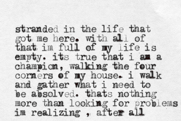 stranded in the life that got me here. with all of that im full of my life is empty. its true that i am a champion, walking the four corners of my house. i walk and gather what i need to be absolved. thats nothing more than looking for problems im realizing , after all