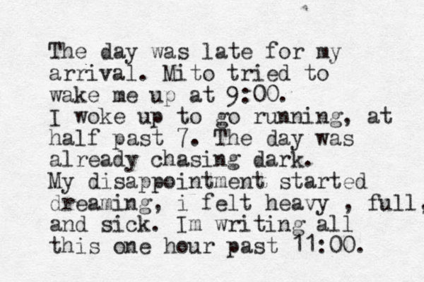The day was late for my arrival. Mito tried to wake me up at 9:00. I woke up to go running, at half past 7. The day was already chasing dark. My disappointment started dreaming, i felt heavy , full, and sick. Im writing all this one hour past 11:00. 