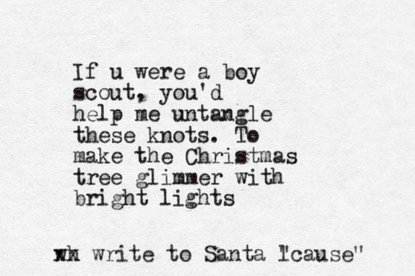 If u were a boy scout , you'd help me untangle these knots. To make the Christmas tree glimmer with bright lights wh xx write to Santa l "cause" 