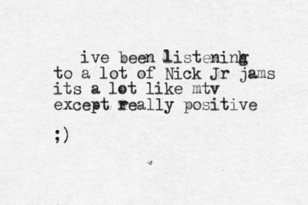 ive been listeninh g to a lot of Nick Jr jams its a lot like mtv except really positive ;)