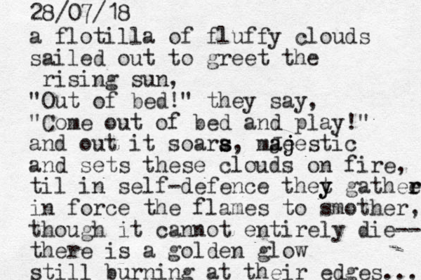 a flotilla of fluffy clouds sailed out to greet the rising sun, "Out of bed!" they say, "Come out of bed and play!" and out it soara s s s , mJe aj ajestic and sets these clouds on fire, til in self-defence thet y y gathee r r in force the flames to smother, though it cannot entirely die-- there is a golden glow still burning at their edges... 28/07/18