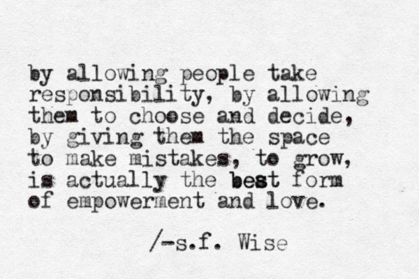 by allowing people take responsibility, by allowing them to choose and decide, by giving them the space to make mistakes , to grow, is actually the beat s best form of empowerment and love. /-s.f. Wise