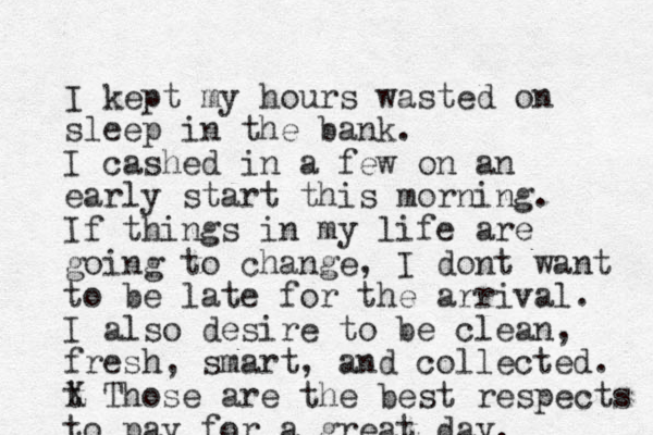 I kept my hours wasted on sleep in the bank. I cashed in a few on an early start this morning. If things in my life are going to change, I dont want to be late for the arrival. I also desire to be clean, fresh, smart, and collected. t X Those are the best respects to pay for a great day. 