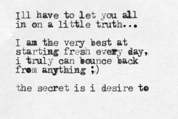 Ill have to let you all in on a little truth... I am the very best at starting fresh every day, i truly can bounce back from anything ;) the secret is i desire to 