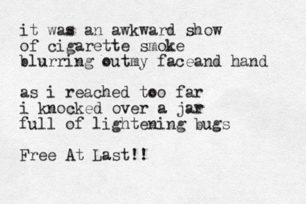 it was an awkward show of cigarette smoke blurring outmy faceand hand as i reached too far i knocked over a jar full of lightening bugs Free At Last!!
