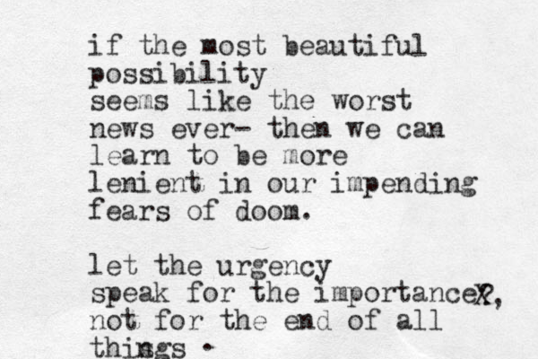 if the most beautiful possibility seems like the worst news ever- then we can learn to be more lenient in our impending fears of doom. let the urgency speak for the importance not for the end of all this ngs ? X, .