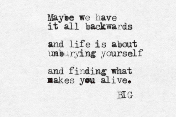 Maybe we have it all backwards and life is about unburying yourself and finding what makes you alive. BIG 