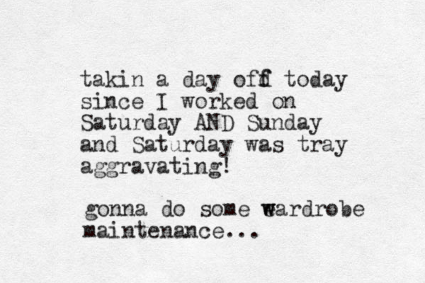 takin a day ofd today f f since I worked on Saturday AND Sunday and Saturday was tray aggravating! gonna do some e w wardrobe maintenance...