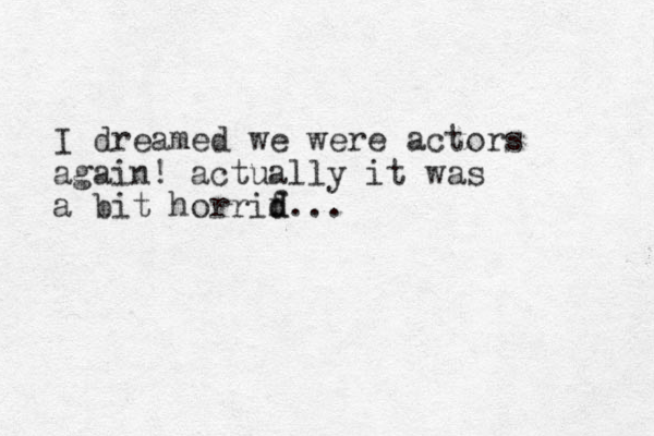 I dreamed we were actors again! actually it was a bit horrif d d...