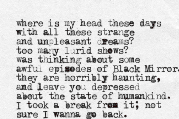 where is my head these days with all these strange and unpleasant dreams? too many lurid shows? was thinking about some awful episodes of Black Mirror. they are horribly haunting, and leave you depressed about the state of humankind. I took a break from it; not sure I wanna go back. 