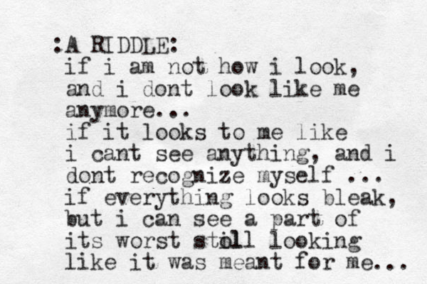 A RIDDLE: : if i am not how i look, and i dont look like me anymore... if it looks to me like i cant see anything, and i dont recognize myself ... if everything looks bleak, but i can see a part of its worst stol ill looking like it was meant for me ... 
