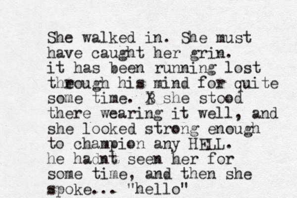 She walked in. She must have caught her grin. it has been running lost the rough his mind for quite some time. B X she stood there wearing it well, and she looked strong enough to champion any HELL. he hadnt seen her for some time, and then she spoke... "hello"