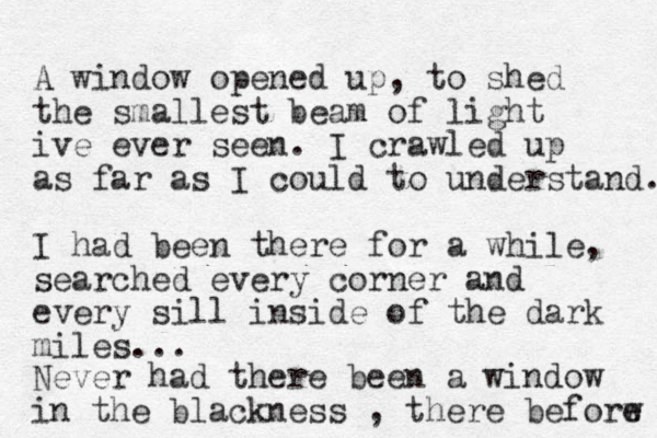 A window opened up, to shed the smallest beam of light ive ever seen. I crawled up as far as I could to understand. I had been there for a while, searched every corner and every sill inside of the dark miles... Never had there been a window in the blackness , there beforw e 