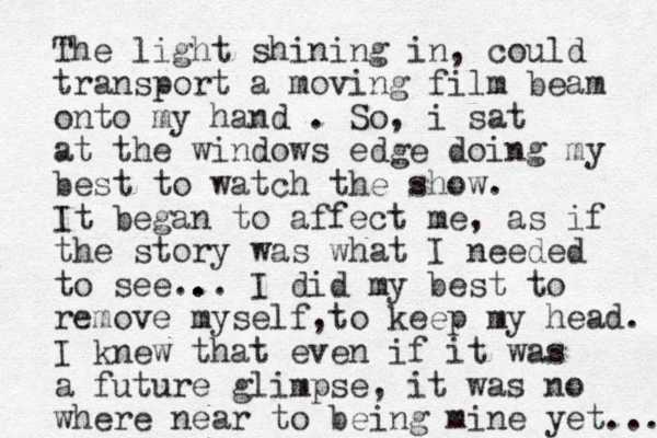 The light shining in, could transport a moving film beam onto my hand . So, i sat at the windows edge doing my best to watch the show. It began to affect me, as if the story was what I needed to see.. .. I did my best to remove myself to keep , my head. I knew that even if it was a future glimpse, it was no where near to being mine yet... 
