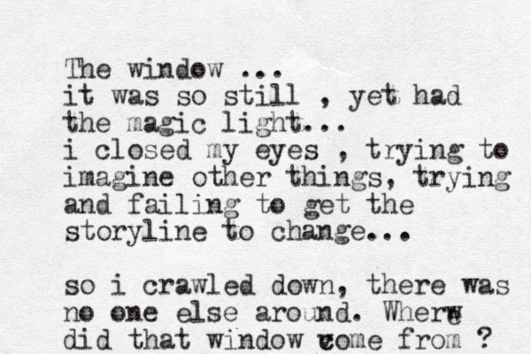The window ... it was so still , yet had the magic light... i closed my eyes , trying to imagine other things, trying and failing to get the storyline to change... so i crawled down, there was no one else around. Wherw did that window v c come from ? e 