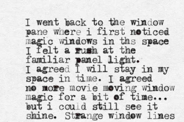 I went back to the window pane where i first noticed magic windows in ths space I felt a rush at the familiar panel light. I agreed I will stay in my space in time. I agreed no more movie moving window magic for a bit of time... but i could still see it shine. Strange window lines 