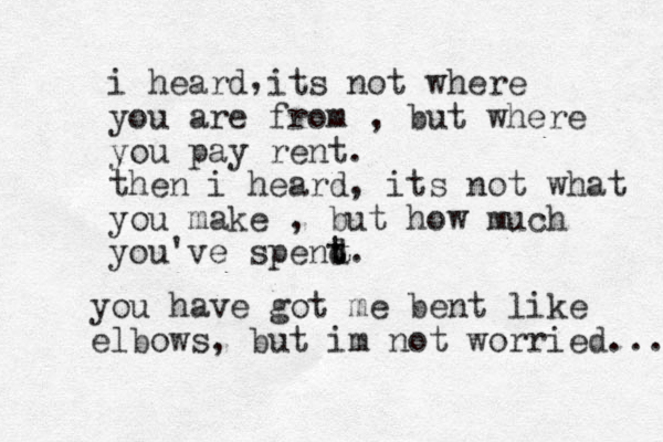 i heard its not where you are from , but where you pay rent. then i heard, its not what you make , but how much you've spend t t. , you have got me bent like elbows, but im not worried... 