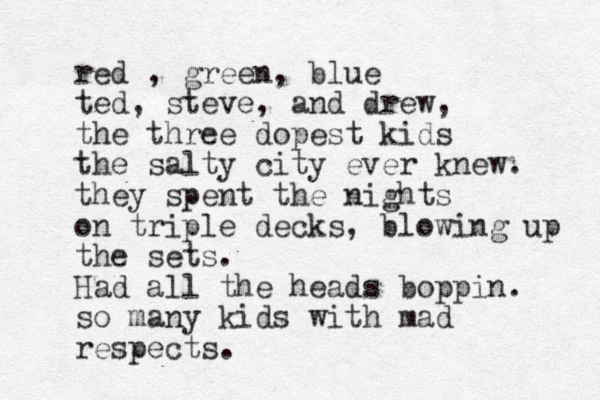 red , green, blue ted, steve, and drew, the three dopest kids the salty city ever knew. they spent the nights on triple decks, blowing up the sets. Had all the heads boppin. so many kids with mad respects.