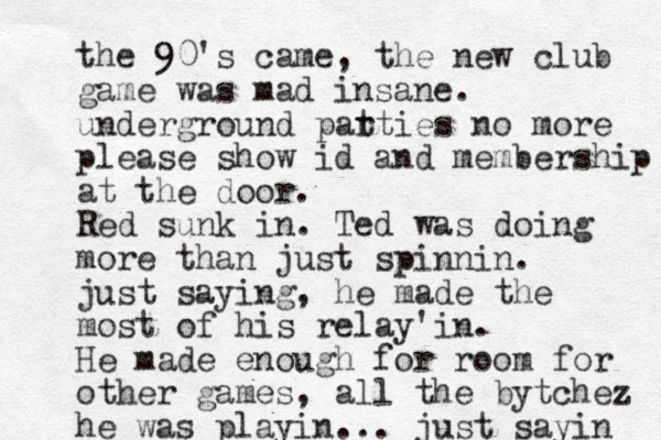 the 90's came, the new club game was mad insane. underground pat rties no more please show id and membership at the door. Red sunk in. Ted was doing more than just spinnin. just saying, he made the most of his relay'in. He made enough for room for other games, all the bytchez he was playin... just sayin 