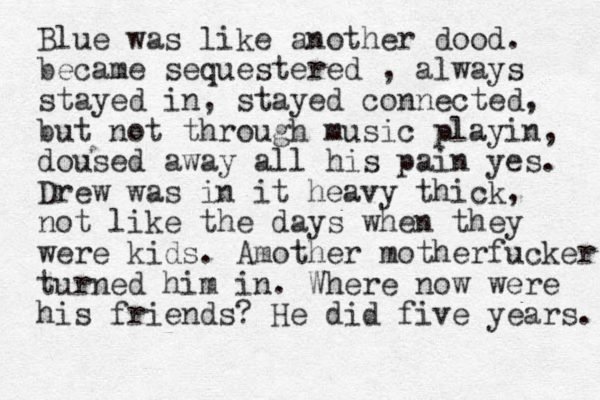 Blue was like another dood. became sequestered , always stayed in, stayed connected, but not through music playin, doused away all his pain yes. Drew was in it heavy thick, not like the days when they were kids. Amother motherfucker turned him in. Where now were his friends? He did five years. 